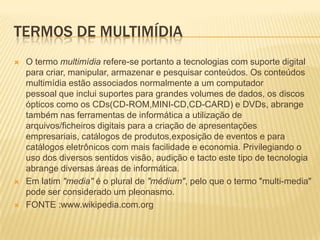 TERMOS DE MULTIMÍDIA
 O termo multimídia refere-se portanto a tecnologias com suporte digital
para criar, manipular, armazenar e pesquisar conteúdos. Os conteúdos
multimídia estão associados normalmente a um computador
pessoal que inclui suportes para grandes volumes de dados, os discos
ópticos como os CDs(CD-ROM,MINI-CD,CD-CARD) e DVDs, abrange
também nas ferramentas de informática a utilização de
arquivos/ficheiros digitais para a criação de apresentações
empresariais, catálogos de produtos,exposição de eventos e para
catálogos eletrônicos com mais facilidade e economia. Privilegiando o
uso dos diversos sentidos visão, audição e tacto este tipo de tecnologia
abrange diversas áreas de informática.
 Em latim "media" é o plural de "médium", pelo que o termo "multi-media"
pode ser considerado um pleonasmo.
 FONTE :www.wikipedia.com.org
 
