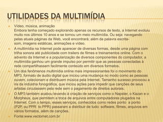 UTILIDADES DA MULTIMÍDIA
 Vídeo, música, animação
Embora tenha começado explorando apenas os recursos de texto, a Internet evoluiu
muito nos últimos 10 anos e se tornou um meio multimídia. Ou seja: navegando
pelas atuais páginas da Web, você encontrará; além da palavra escrita-
som, imagens estáticas, animações e vídeo.
 A multimídia na Internet pode aparecer de diversas formas, desde uma página com
trilha sonora até publicidade com trailers de filmes e treinamentos online. Com o
advento da Internet e a popularização de diversos componentes do computador, a
multimídia ganhou um grande impulso por permitir que as pessoas conectadas à
rede compartilhassem facilmente conteúdo em diversos formatos.
 Um dos fenômenos multimídia online mais impressionantes foi o movimento do
MP3, formato de áudio digital que iniciou uma mudança no modo como as pessoas
ouvem, colecionam e distribuem música pela Internet. Tamanho sucesso provocou a
ira da indústria fonográfica, que iniciou ações para impedir que canções de seus
artistas circulassem pela rede sem o pagamento de direitos autorais.
 O MP3 também acabou levando à criação de serviços como o Napster, o Kazan e o
Morpheus, que permitem a troca de arquivos entre computadores plugados na
Internet. Com o tempo, esses serviços, conhecidos como redes ponto a ponto
(P2P, ou PPR to PPR) passaram a distribuir de tudo: software, filmes, arquivos em
vários formatos, além de canções.
 Fonte:www.vectornet.com.br
 