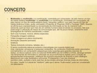 CONCEITO
 Multimídia ou multimídia é a combinação, controlada por computador, de pelo menos um tipo
de média estática multimídia ou multimídia é a combinação, controlada por computador, de
pelo menos um tipo de média estática (texto, fotografia, gráfico), com pelo menos um tipo de
média dinâmica (vídeo, áudio, animação) (Chapman & Chapman 2000 e Fluckiger 1995). Quando
se afirma que a apresentação ou recuperação da informação se faz de maneira multi -
sensorial, quer-se dizer que mais de um sentido humano está envolvido no processo, fato que
pode exigir a utilização de meios de comunicação que, até há pouco tempo, raramente eram
empregados de maneira coordenada, a saber:
 Som (voz humana, música, efeitos especiais)
 Fotografia (imagem estática)
 Vídeo (imagens em pleno movimento)
 Animação (desenho animado)
 Gráficos
 Textos (incluindo números, tabelas, etc.)
 O termo multimídia refere-se portanto a tecnologias com suporte digital para
criar, manipular, armazenar e pesquisar conteúdos. Os conteúdos multimídia estão associados
normalmente a um computador pessoal que inclui suportes para grandes volumes de
dados, os discos ópticos como os CDs(CD-ROM,MINI-CD,CD-CARD) e DVDs, abrange também
nas ferramentas de informática a utilização de arquivos/ficheiros digitais para a criação de
apresentações empresariais, catálogos de produtos,exposição de eventos e para catálogos
eletrônicos com mais facilidade e economia. Privilegiando o uso dos diversos
sentidos visão, audição e tacto este tipo de tecnologia abrange diversas áreas de informática.
 Em latim "media" é o plural de "médium", pelo que o termo "multi-media" pode ser considerado
um pleonasmo.
 