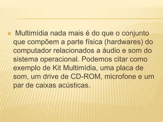  Multimídia nada mais é do que o conjunto
que compõem a parte física (hardwares) do
computador relacionados a áudio e som do
sistema operacional. Podemos citar como
exemplo de Kit Multimídia, uma placa de
som, um drive de CD-ROM, microfone e um
par de caixas acústicas.
 