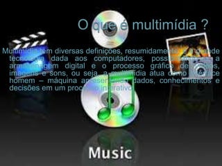 Multimídia tem diversas definições, resumidamente, é a grande
tecnologia dada aos computadores, possibilitando-os a
armazenagem digital e o processo gráfico de vídeos,
imagens e sons, ou seja, a multimídia atua como interface
homem – máquina apresentando dados, conhecimentos e
decisões em um processo interativo.
 