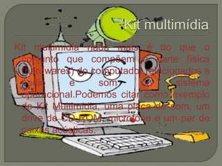 Kit multimídia nada mais é do que o
conjunto que compõem a parte física
(hardwares) do computador relacionados a
áudio e som do sistema
operacional.Podemos citar como exemplo
de Kit Multimídia, uma placa de som, um
drive de CD-ROM, microfone e um par de
caixas acústicas.
 