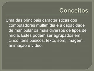 Uma das principais características dos
computadores multimídia é a capacidade
de manipular os mais diversos de tipos de
mídia. Estes podem ser agrupados em
cinco itens básicos: texto, som, imagem,
animação e vídeo.
 