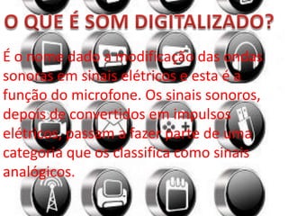 É o nome dado a modificação das ondas
sonoras em sinais elétricos e esta é a
função do microfone. Os sinais sonoros,
depois de convertidos em impulsos
elétricos, passam a fazer parte de uma
categoria que os classifica como sinais
analógicos.
 