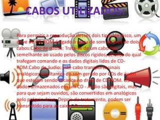 Para permitir a reprodução desses dois tipos de disco, um
drive de CD-ROM é ligado à placa de som através de dois
cabos:Cabo de dados: Trata-se de um cabo flat,
semelhante ao usado pelos discos rígidos, através do qual
trafegam comando e os dados digitais lidos de CD-
ROM.Cabo de áudio: Este cabo transporta sinais
analógicos resultantes do som gerado por CDs de áudio
que estejam sendo tocados no drive de CD-ROM. OS
dados armazenados em um CD - Áudio são digitais, mas
para que sejam ouvidos, são convertidos em analógicos
pelo próprio drive. Depois do tratamento, podem ser
transmitido para as caixas de som.
 