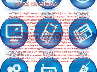 Um CD-R (do inglês Compact Disc - Recordable) é um disco fino (1,2mm)
de policarbonato usado principalmente para gravar músicas ou dados.CD-
RW: O Compact Disc ReWritable (CD-RW -Disco Compacto Regravável) é
um disco óptico regravável. Conhecido como CD-Erasable (CD-E) durante
o desenvolvimento, o CD-RW foi introduzido em 1997 DVD-R: DVD
(Digital Vídeo Disc Recordable, Disco Digital de Vídeo). Contém
informações digitais, tendo uma maior capacidade de armazenamento
que o CD, devido a uma tecnologia óptica superior, além de padrões
melhorados de compressão de dados. O DVD foi criado no ano de 1995.
DVD-RW: (Digital Vídeo Disc ReWritable, Disco Digital de Vídeo
Regravável). Permite que uma mesma mídia tenha o seu conteúdo
apagado e assim podendo gravar outros arquivos na mesma mídia. VCD:
Vídeo Compact Disc é um formato que permite reproduzir vídeos a partir
de um CD. No VCD os arquivos são gravados de uma maneira padrão para
assim garantir a leitura e reprodução em outros aparelhos capazes de ler
VCD. A maioria dos DVD Players existentes no mercado reproduzem VCD.
 