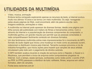 UTILIDADES DA MULTIMÍDIA
 Vídeo, música, animação
Embora tenha começado explorando apenas os recursos de texto, a Internet evoluiu
muito nos últimos 10 anos e se tornou um meio multimídia. Ou seja: navegando
pelas atuais páginas da Web, você encontrará; além da palavra escrita- som,
imagens estáticas, animações e vídeo.
 A multimídia na Internet pode aparecer de diversas formas, desde uma página com
trilha sonora até publicidade com trailers de filmes e treinamentos online. Com o
advento da Internet e a popularização de diversos componentes do computador, a
multimídia ganhou um grande impulso por permitir que as pessoas conectadas à
rede compartilhassem facilmente conteúdo em diversos formatos.
 Um dos fenômenos multimídia online mais impressionantes foi o movimento do MP3,
formato de áudio digital que iniciou uma mudança no modo como as pessoas ouvem,
colecionam e distribuem música pela Internet. Tamanho sucesso provocou a ira da
indústria fonográfica, que iniciou ações para impedir que canções de seus artistas
circulassem pela rede sem o pagamento de direitos autorais.
 O MP3 também acabou levando à criação de serviços como o Napster, o Kazan e o
Morpheus, que permitem a troca de arquivos entre computadores plugados na
Internet. Com o tempo, esses serviços, conhecidos como redes ponto a ponto (P2P,
ou PPR to PPR) passaram a distribuir de tudo: software, filmes, arquivos em vários
formatos, além de canções.
 Fonte:www.vectornet.com.br
 