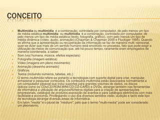 CONCEITO
 Multimídia ou multimídia é a combinação, controlada por computador, de pelo menos um tipo
de média estática multimídia ou multimídia é a combinação, controlada por computador, de
pelo menos um tipo de média estática (texto, fotografia, gráfico), com pelo menos um tipo de
média dinâmica (vídeo, áudio, animação) (Chapman & Chapman 2000 e Fluckiger 1995). Quando
se afirma que a apresentação ou recuperação da informação se faz de maneira multi -sensorial,
quer-se dizer que mais de um sentido humano está envolvido no processo, fato que pode exigir a
utilização de meios de comunicação que, até há pouco tempo, raramente eram empregados de
maneira coordenada, a saber:
 Som (voz humana, música, efeitos especiais)
 Fotografia (imagem estática)
 Vídeo (imagens em pleno movimento)
 Animação (desenho animado)
 Gráficos
 Textos (incluindo números, tabelas, etc.)
 O termo multimídia refere-se portanto a tecnologias com suporte digital para criar, manipular,
armazenar e pesquisar conteúdos. Os conteúdos multimídia estão associados normalmente a
um computador pessoal que inclui suportes para grandes volumes de dados, os discos
ópticos como os CDs(CD-ROM,MINI-CD,CD-CARD) e DVDs, abrange também nas ferramentas
de informática a utilização de arquivos/ficheiros digitais para a criação de apresentações
empresariais, catálogos de produtos,exposição de eventos e para catálogos eletrônicos com mais
facilidade e economia. Privilegiando o uso dos diversos sentidos visão, audição e tacto este tipo
de tecnologia abrange diversas áreas de informática.
 Em latim "media" é o plural de "médium", pelo que o termo "multi-media" pode ser considerado
um pleonasmo.
 