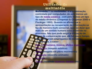 Multimédia (p) ou multimídia () é a combinação,
controlada por computador, de pelo menos um
tipo de média estática , com pelo menos um tipo
de média dinâmica (Chapman & Chapman 2000 e
Fluckiger 1995). Quando se afirma que a
apresentação ou recuperação da informação se
faz de maneira multi-sensorial, quer-se dizer que
mais de um sentido humano está envolvido no
processo, fato que pode exigir a utilização de
meios de comunicação que, até há pouco tempo,
raramente eram empregados de maneira
coordenada, a saber:
Som (voz humana, música, efeitos especiais)
Fotografia (imagem estática)
Vídeo (imagens em pleno movimento)
Animação (desenho animado)
Gráficos
Textos (incluindo números, tabelas, etc.)
 