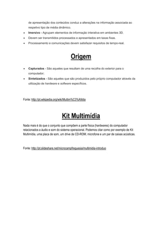 de apresentação dos conteúdos conduz a alterações na informação associada ao
respetivo tipo de média dinâmico.
 Imersivo - Agrupam elementos de informação interativa em ambientes 3D.
 Devem ser transmitidos processados e apresentados em taxas fixas.
 Processamento e comunicações devem satisfazer requisitos de tempo-real.
Origem
 Capturados - São aqueles que resultam de uma recolha do exterior para o
computador;
 Sintetizados - São aqueles que são produzidos pelo próprio computador através da
utilização de hardware e software específicos.
Fonte: http://pt.wikipedia.org/wiki/Multim%C3%A9dia
Kit Multimídia
Nada mais é do que o conjunto que compõem a parte física (hardwares) do computador
relacionados a áudio e som do sistema operacional. Podemos citar como por exemplo de Kit
Multimídia, uma placa de som, um drive de CD-ROM, microfone e um par de caixas acústicas.
Fonte: http://pt.slideshare.net/microcampfreguesia/multimidia-introduo
 