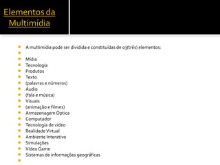  A multimídia pode ser dividida e constituídas de 03(três) elementos:

 Mídia
 Tecnologia
 Produtos
 Texto
 (palavras e números)
 Áudio
 (fala e música)
 Visuais
 (animação e filmes)
 Armazenagem Óptica
 Computador
 Tecnologia de vídeo
 RealidadeVirtual
 Ambiente Interativo
 Simulações
 Vídeo Game
 Sistemas de informações geográficas

 