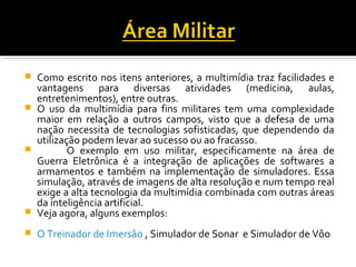  Como escrito nos itens anteriores, a multimídia traz facilidades e
vantagens para diversas atividades (medicina, aulas,
entretenimentos), entre outras.
 O uso da multimídia para fins militares tem uma complexidade
maior em relação a outros campos, visto que a defesa de uma
nação necessita de tecnologias sofisticadas, que dependendo da
utilização podem levar ao sucesso ou ao fracasso.
 O exemplo em uso militar, especificamente na área de
Guerra Eletrônica é a integração de aplicações de softwares a
armamentos e também na implementação de simuladores. Essa
simulação, através de imagens de alta resolução e num tempo real
exige a alta tecnologia da multimídia combinada com outras áreas
da inteligência artificial.
 Veja agora, alguns exemplos:
 O Treinador de Imersão , Simulador de Sonar e Simulador de Vôo
 