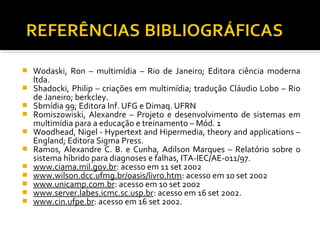  Wodaski, Ron – multimídia – Rio de Janeiro; Editora ciência moderna
ltda.
 Shadocki, Philip – criações em multimídia; tradução Cláudio Lobo – Rio
de Janeiro; berkcley.
 Sbmídia 99; Editora Inf. UFG e Dimaq. UFRN
 Romiszowiski, Alexandre – Projeto e desenvolvimento de sistemas em
multimídia para a educação e treinamento – Mód. 1
 Woodhead, Nigel - Hypertext and Hipermedia, theory and applications –
England; Editora Sigma Press.
 Ramos, Alexandre C. B. e Cunha, Adilson Marques – Relatório sobre o
sistema híbrido para diagnoses e falhas, ITA-IEC/AE-011/97.
 www.ciama.mil.gov.br: acesso em 11 set 2002
 www.wilson.dcc.ufmg.br/oasis/livro.htm: acesso em 10 set 2002
 www.unicamp.com.br: acesso em 10 set 2002
 www.server.labes.icmc.sc.usp.br: acesso em 16 set 2002.
 www.cin.ufpe.br: acesso em 16 set 2002.
 