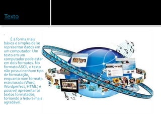  
            
            É a forma mais 
básica e simples de se 
representar dados em 
um computador. Um 
texto em um 
computador pode estar 
em dois formatos. No 
formato ASCII, o texto 
não possui nenhum tipo 
de formatação, 
enquanto num formato 
estruturado (Word, 
Wordperfect, HTML) é 
possível apresentar os 
textos formatados, 
tornando a leitura mais 
agradável. 
 
 