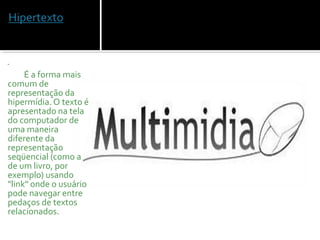  
 
            É a forma mais 
comum de 
representação da 
hipermídia. O texto é 
apresentado na tela 
do computador de 
uma maneira 
diferente da 
representação 
seqüencial (como a 
de um livro, por 
exemplo) usando 
"link" onde o usuário 
pode navegar entre 
pedaços de textos 
relacionados. 
 
