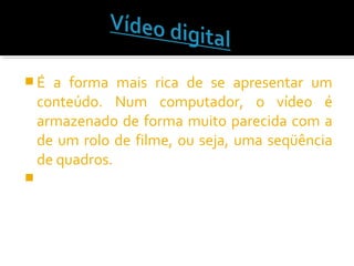  É a forma mais rica de se apresentar um
conteúdo. Num computador, o vídeo é
armazenado de forma muito parecida com a
de um rolo de filme, ou seja, uma seqüência
de quadros.

 