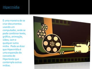 É uma maneira de se
criar documentos
usando um
computador, onde se
pode combinar texto,
gráfico, animação,
vídeo, som e
qualquer outra
mídia. Pode se dizer
que Hipermídia é
uma expansão do
conceito de
Hipertexto que
contempla outras
mídias.
 