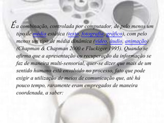 Éa combinação, controlada por computador, de pelo menos um
tipo de média estática (texto, fotografia, gráfico), com pelo
menos um tipo de média dinâmica (vídeo, áudio, animação)
(Chapman & Chapman 2000 e Fluckiger 1995). Quando se
afirma que a apresentação ou recuperação da informação se
faz de maneira multi-sensorial, quer-se dizer que mais de um
sentido humano está envolvido no processo, fato que pode
exigir a utilização de meios de comunicação que, até há
pouco tempo, raramente eram empregados de maneira
coordenada, a saber:
 