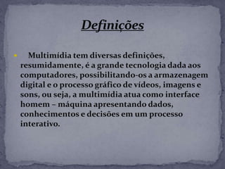  Multimídia tem diversas definições,
resumidamente, é a grande tecnologia dada aos
computadores, possibilitando-os a armazenagem
digital e o processo gráfico de vídeos, imagens e
sons, ou seja, a multimídia atua como interface
homem – máquina apresentando dados,
conhecimentos e decisões em um processo
interativo.
 