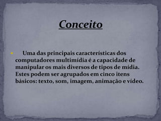  Uma das principais características dos
computadores multimídia é a capacidade de
manipular os mais diversos de tipos de mídia.
Estes podem ser agrupados em cinco itens
básicos: texto, som, imagem, animação e vídeo.
 