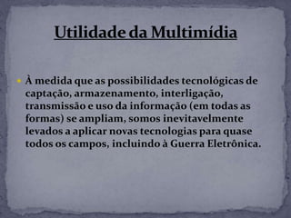  À medida que as possibilidades tecnológicas de
captação, armazenamento, interligação,
transmissão e uso da informação (em todas as
formas) se ampliam, somos inevitavelmente
levados a aplicar novas tecnologias para quase
todos os campos, incluindo à Guerra Eletrônica.
 