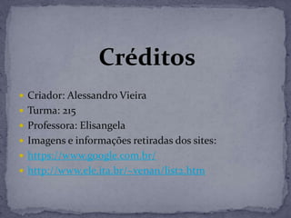 Créditos
 Criador: Alessandro Vieira
 Turma: 215
 Professora: Elisangela
 Imagens e informações retiradas dos sites:
 https://www.google.com.br/
 http://www.ele.ita.br/~venan/list2.htm
 