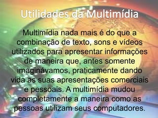 Multimídia nada mais é do que a
combinação de texto, sons e vídeos
utilizados para apresentar informações
de maneira que, antes somente
imaginávamos, praticamente dando
vida as suas apresentações comerciais
e pessoais. A multimídia mudou
completamente a maneira como as
pessoas utilizam seus computadores.
 