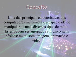 Uma das principais características dos
computadores multimídia é a capacidade de
manipular os mais diversos tipos de mídia.
Estes podem ser agrupados em cinco itens
básicos: texto, som, imagem, animação e
vídeo.
 