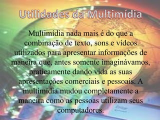 Multimídia nada mais é do que a
combinação de texto, sons e vídeos
utilizados para apresentar informações de
maneira que, antes somente imaginávamos,
praticamente dando vida as suas
apresentações comerciais e pessoais. A
multimídia mudou completamente a
maneira como as pessoas utilizam seus
computadores.
 