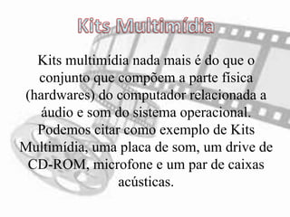 Kits multimídia nada mais é do que o
conjunto que compõem a parte física
(hardwares) do computador relacionada a
áudio e som do sistema operacional.
Podemos citar como exemplo de Kits
Multimídia, uma placa de som, um drive de
CD-ROM, microfone e um par de caixas
acústicas.
 