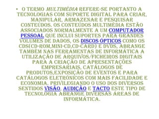• O termo multimédia refere-se portanto a
tecnologias com suporte digital para criar,
manipular, armazenar e pesquisar
conteúdos. Os conteúdos multimédia estão
associados normalmente a um computador
pessoal que inclui suportes para grandes
volumes de dados, os discos ópticos como os
CDs(CD-ROM,MINI-CD,CD-CARD) e DVDs, abrange
também nas ferramentas de informática a
utilização de arquivos/ficheiros digitais
para a criação de apresentações
empresariais, catálogos de
produtos,exposição de eventos e para
catálogos eletrónicos com mais facilidade e
economia. Privilegiando o uso dos diversos
sentidos visão, audição e tacto este tipo de
tecnologia abrange diversas áreas de
informática.
 