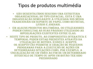 Tipos de produtos multimédia
• São desenvolvidos segundo uma estrutura
organizacional do tipo espacial. Esta é uma
organização semelhante à utilizada nos média
tradicionais em suporte de papel como revistas,
livros e jornais.
• Em alguns produtos multimédia, os utilizadores
podem consultar as suas páginas utilizando as
hiperligações existentes entre elas.
• Neste tipo de produto, as componentes interativa e
temporal podem estar presentes através da
utilização de botões, ícones e scripts.
Os scripts vão permitir a criação de pequenos
programas para a execução de ações em
determinadas situações como, por exemplo, a
visualização de um vídeo ao fim de um determinado
intervalo de tempo ou após um botão ter sido
pressionado
 