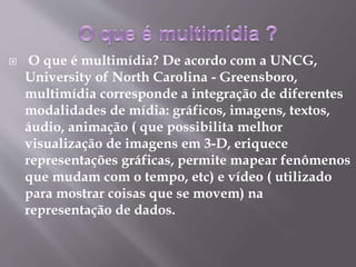  O que é multimídia? De acordo com a UNCG,
University of North Carolina - Greensboro,
multimídia corresponde a integração de diferentes
modalidades de mídia: gráficos, imagens, textos,
áudio, animação ( que possibilita melhor
visualização de imagens em 3-D, eriquece
representações gráficas, permite mapear fenômenos
que mudam com o tempo, etc) e vídeo ( utilizado
para mostrar coisas que se movem) na
representação de dados.