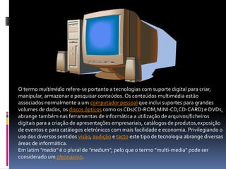 O termo multimédia refere-se portanto a tecnologias com suporte digital para criar,
manipular, armazenar e pesquisar conteúdos. Os conteúdos multimédia estão
associados normalmente a um computador pessoal que inclui suportes para grandes
volumes de dados, os discos ópticos como os CDs(CD-ROM,MINI-CD,CD-CARD) e DVDs,
abrange também nas ferramentas de informática a utilização de arquivos/ficheiros
digitais para a criação de apresentações empresariais, catálogos de produtos,exposição
de eventos e para catálogos eletrónicos com mais facilidade e economia. Privilegiando o
uso dos diversos sentidos visão, audição e tacto este tipo de tecnologia abrange diversas
áreas de informática.
Em latim "media" é o plural de "medium", pelo que o termo "multi-media" pode ser
considerado um pleonasmo.
 