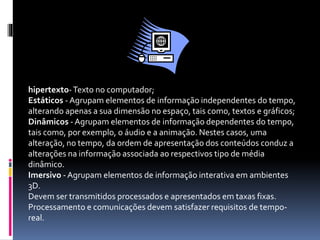 hipertexto-Texto no computador;
Estáticos - Agrupam elementos de informação independentes do tempo,
alterando apenas a sua dimensão no espaço, tais como, textos e gráficos;
Dinâmicos - Agrupam elementos de informação dependentes do tempo,
tais como, por exemplo, o áudio e a animação. Nestes casos, uma
alteração, no tempo, da ordem de apresentação dos conteúdos conduz a
alterações na informação associada ao respectivos tipo de média
dinâmico.
Imersivo - Agrupam elementos de informação interativa em ambientes
3D.
Devem ser transmitidos processados e apresentados em taxas fixas.
Processamento e comunicações devem satisfazer requisitos de tempo-
real.
 