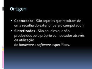Origem
 Capturados - São aqueles que resultam de
uma recolha do exterior para o computador;
 Sintetizados - São aqueles que são
produzidos pelo próprio computador através
da utilização
de hardware e software específicos.
 