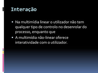 Interação
 Na multimídia linear o utilizador não tem
qualquer tipo de controlo no desenrolar do
processo, enquanto que
 A multimídia não-linear oferece
interatividade com o utilizador.
 