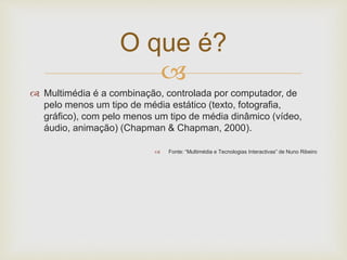 O que é? 
 
 Multimédia é a combinação, controlada por computador, de 
pelo menos um tipo de média estático (texto, fotografia, 
gráfico), com pelo menos um tipo de média dinâmico (vídeo, 
áudio, animação) (Chapman & Chapman, 2000). 
 Fonte: “Multimédia e Tecnologias Interactivas” de Nuno Ribeiro 
 
