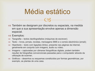 Média estático 
 
 Também se designam por discretos ou espaciais, na medida 
em que a sua apresentação envolve apenas a dimensão 
espacial. 
 Exemplos: 
 Tipografia – textos dactilografados (máquinas de escrever); 
 Texto – livros, jornais, revistas, mensagens SMS e o correio electrónico (email); 
 Hipertexto – texto com ligações (links), presente nas páginas da internet, 
geralmente em conjunto com imagens, áudio ou vídeo; 
 Imagens – capturadas por câmaras fotográficas digitais, podem também 
resultar de fotografias convencionais passadas para o computador através da 
utilização de scanner; 
 Gráficos – desenhos ou esquemas constituídos por formas geométricas, por 
exemplo, as plantas de uma casa. 
 