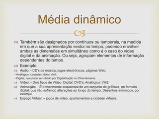 Média dinâmico 
 
 Também são designados por contínuos ou temporais, na medida 
em que a sua apresentação evolui no tempo, podendo envolver 
ambas as dimensões em simultâneo como é o caso do vídeo 
digital e da animação. Ou seja, agrupam elementos de informação 
dependentes do tempo. 
 Exemplo: 
 Áudio: - CD’s de música, jogos electrónicos, páginas Web; 
- Analógico: cassetes, disco vinil; 
- Digital, que pode ser obtido por Digitalização ou Directamente. 
 Vídeo: - Dois tipos de Vídeo: Digital: DVD’s; Analógico: VHS; 
 Animação: – É o movimento sequencial de um conjunto de gráficos, no formato 
digital, que vão sofrendo alterações ao longo do tempo. Desenhos animados, por 
exemplo 
 Espaço Virtual: – jogos de vídeo, apartamentos e cidades virtuais. 
 