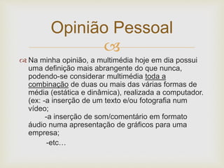 Opinião Pessoal 
 
 Na minha opinião, a multimédia hoje em dia possui 
uma definição mais abrangente do que nunca, 
podendo-se considerar multimédia toda a 
combinação de duas ou mais das várias formas de 
média (estática e dinâmica), realizada a computador. 
(ex: -a inserção de um texto e/ou fotografia num 
vídeo; 
-a inserção de som/comentário em formato 
áudio numa apresentação de gráficos para uma 
empresa; 
-etc… 
 