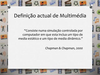 Definição actual de Multimédia 
“Consiste numa simulação controlada por 
computador em que esta inclua um tipo de 
media estático e um tipo de media dinâmico.” 
Chapman & Chapman, 2000 
 