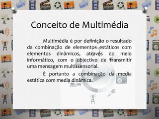 Conceito de Multimédia 
Multimédia é por definição o resultado 
da combinação de elementos estáticos com 
elementos dinâmicos, através do meio 
informático, com o objectivo de transmitir 
uma mensagem multissensorial. 
É portanto a combinação da media 
estática com media dinâmica. 
 