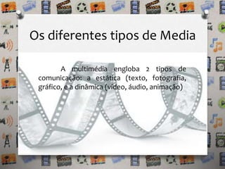 Os diferentes tipos de Media 
A multimédia engloba 2 tipos de 
comunicação: a estática (texto, fotografia, 
gráfico, e a dinâmica (vídeo, áudio, animação) 
 