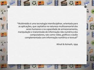 “Multimédia é uma tecnologia interdisciplinar, orientada para 
as aplicações, que capitaliza na natureza multissensorial dos 
seres humanos e na capacidade de armazenamento, 
manipulação e transmissão de informação não-numérica dos 
computadores, tais como vídeo, gráficos e áudio 
complementada com informação numérica e textual” 
Minoli & Keinath, 1994 
