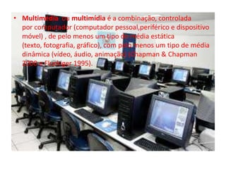 • Multimédia ou multimídia é a combinação, controlada 
por computador (computador pessoal,periférico e dispositivo 
móvel) , de pelo menos um tipo de média estática 
(texto, fotografia, gráfico), com pelo menos um tipo de média 
dinâmica (vídeo, áudio, animação) (Chapman & Chapman 
2000 e Fluckiger 1995). 
 