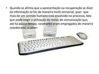 • Quando se afirma que a apresentação ou recuperação se dizer 
da informação se faz de maneira multi-sensorial, quer- que 
mais de um sentido humano está envolvido no processo, fato 
que pode exigir a utilização de meios de comunicação que, 
até há pouco tempo, raramente eram empregados de maneira 
coordenada, a saber: 
 