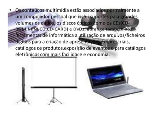 • Os conteúdos multimídia estão associados normalmente a 
um computador pessoal que inclui suportes para grandes 
volumes de dados, os discos ópticos como os CDs(CD-ROM, 
MINI-CD,CD-CARD) e DVDs, abrange também nas 
ferramentas de informática a utilização de arquivos/ficheiros 
digitais para a criação de apresentações empresariais, 
catálogos de produtos,exposição de eventos e para catálogos 
eletrônicos com mais facilidade e economia. 
 