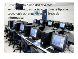• Privilegiando o uso dos diversos 
sentidos visão, audição e tacto este tipo de 
tecnologia abrange diversas áreas de 
informática. 
 