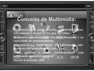 “Multimídia é uma tecnologia interdisciplinar, 
orientada para as aplicações, que capitaliza 
na natureza multisensorial dos seres humanos e na 
capacidade de armazenamento, 
manipulação e transmissão de informação não-numérica 
dos computadores, tais como 
vídeo, gráficos e áudio complementada com 
informação numérica e textual.” 
Minoli & Keinath, 1994 
 